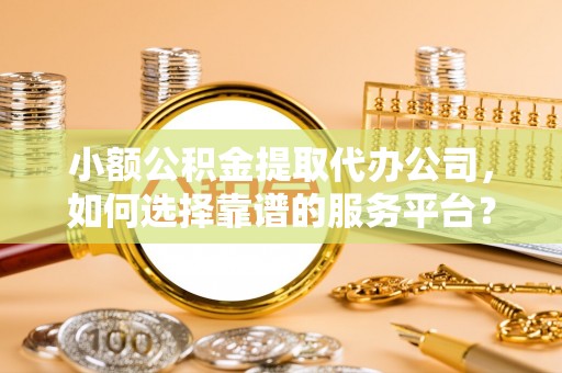 崇礼小额公积金提取代办公司，如何选择靠谱的服务平台？