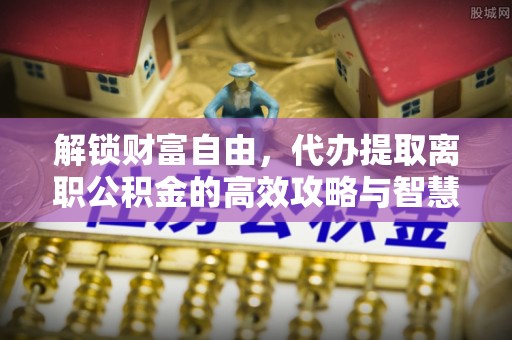 崇礼解锁财富自由，代办提取离职公积金的高效攻略与智慧选择
