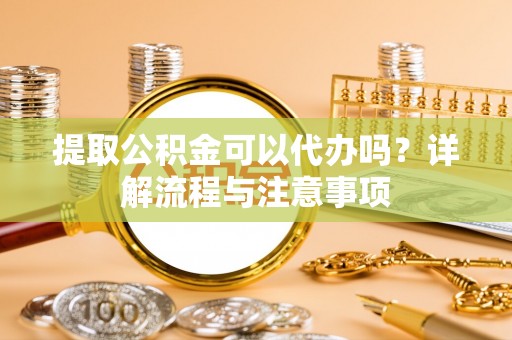 崇礼提取公积金可以代办吗？详解流程与注意事项