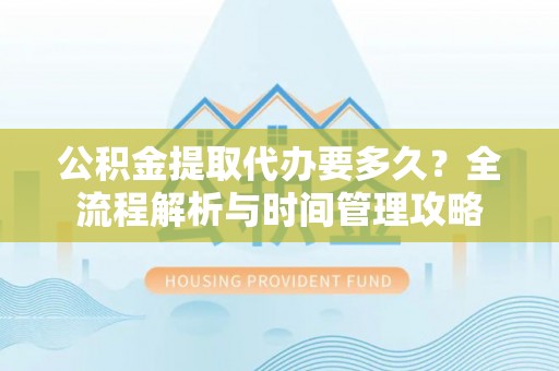 崇礼公积金提取代办要多久？全流程解析与时间管理攻略