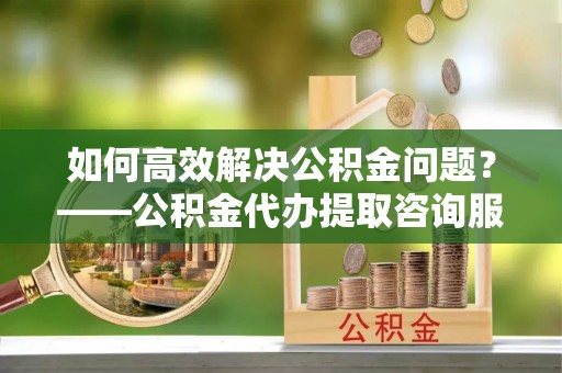 崇礼如何高效解决公积金问题？——公积金代办提取咨询服务指南