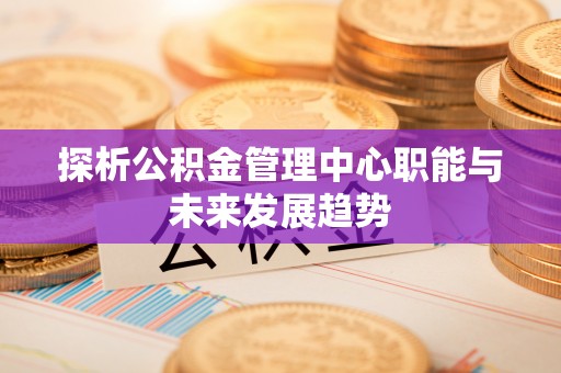 崇礼探析公积金管理中心职能与未来发展趋势