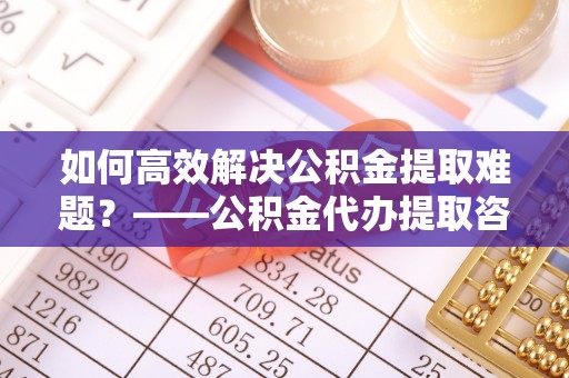 崇礼如何高效解决公积金提取难题？——公积金代办提取咨询服务全解析