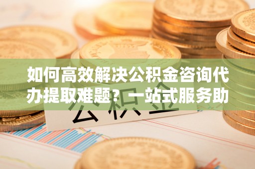 崇礼如何高效解决公积金咨询代办提取难题？一站式服务助您轻松搞定