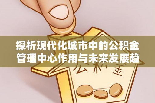 崇礼探析现代化城市中的公积金管理中心作用与未来发展趋势