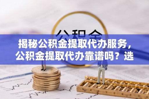 崇礼揭秘公积金提取代办服务，公积金提取代办靠谱吗？选择需谨慎