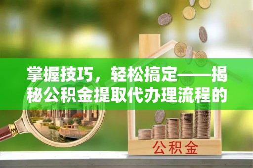 崇礼掌握技巧，轻松搞定——揭秘公积金提取代办理流程的关键步骤