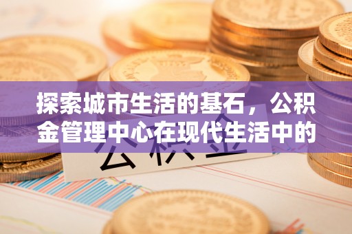 崇礼探索城市生活的基石，公积金管理中心在现代生活中的重要角色