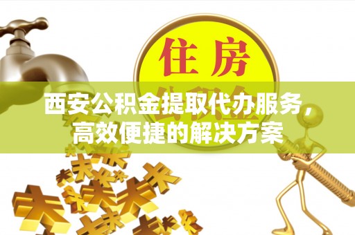 崇礼西安公积金提取代办服务，高效便捷的解决方案