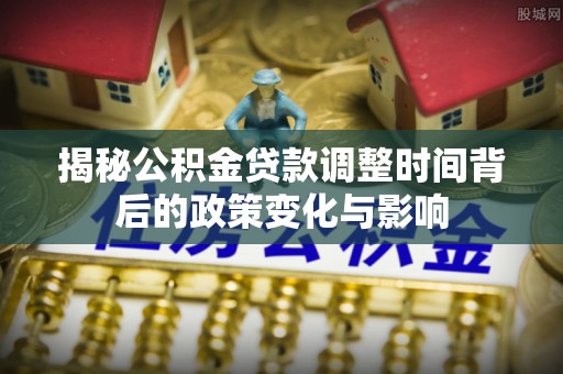 崇礼揭秘公积金贷款调整时间背后的政策变化与影响