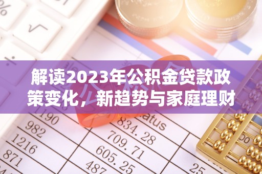崇礼解读2023年公积金贷款政策变化，新趋势与家庭理财规划