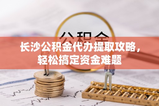 崇礼长沙公积金代办提取攻略，轻松搞定资金难题