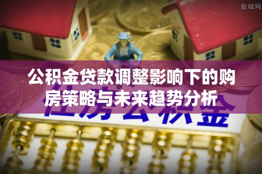 崇礼公积金贷款调整影响下的购房策略与未来趋势分析