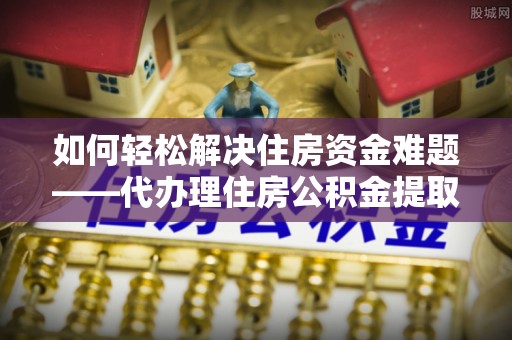 崇礼如何轻松解决住房资金难题——代办理住房公积金提取服务详解