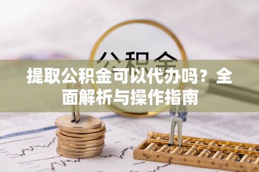 崇礼提取公积金可以代办吗？全面解析与操作指南