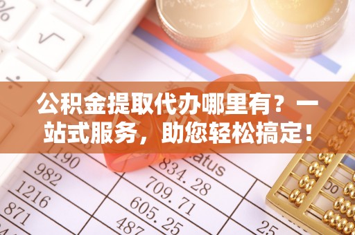 崇礼公积金提取代办哪里有？一站式服务，助您轻松搞定！