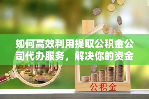 崇礼如何高效利用提取公积金公司代办服务，解决你的资金难题