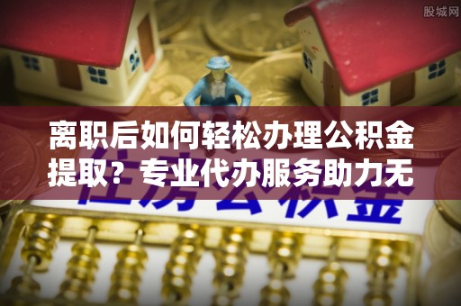 崇礼离职后如何轻松办理公积金提取？专业代办服务助力无忧