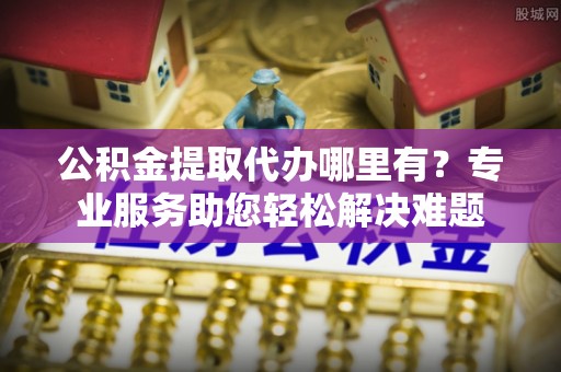 崇礼公积金提取代办哪里有？专业服务助您轻松解决难题