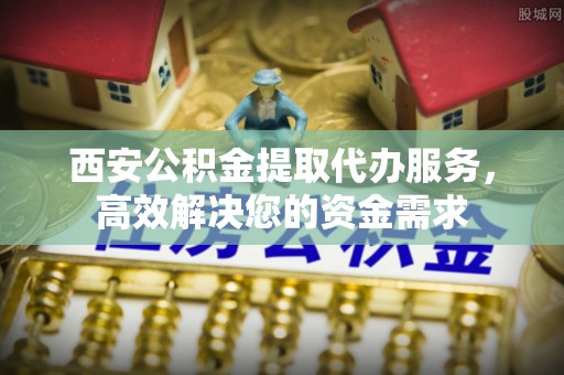 崇礼西安公积金提取代办服务，高效解决您的资金需求