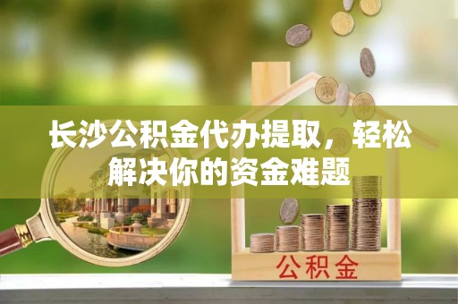 崇礼长沙公积金代办提取，轻松解决你的资金难题