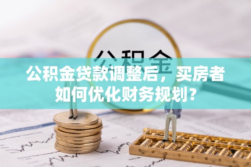 崇礼公积金贷款调整后，买房者如何优化财务规划？