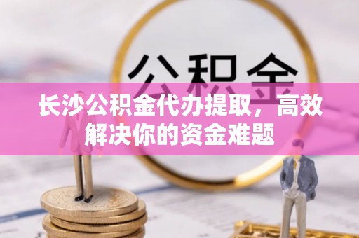 崇礼长沙公积金代办提取，高效解决你的资金难题