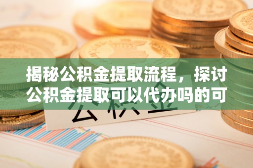崇礼揭秘公积金提取流程，探讨公积金提取可以代办吗的可行性与注意事项