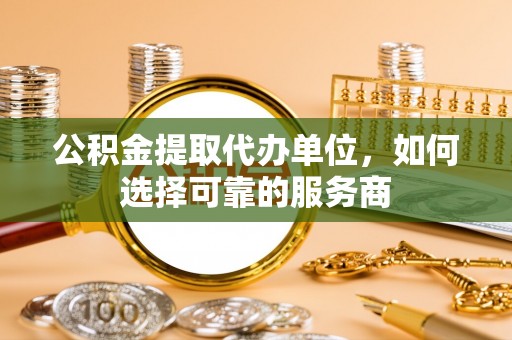 崇礼公积金提取代办单位，如何选择可靠的服务商