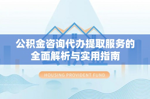 崇礼公积金咨询代办提取服务的全面解析与实用指南
