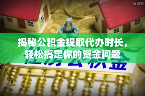 崇礼揭秘公积金提取代办时长，轻松搞定你的资金问题
