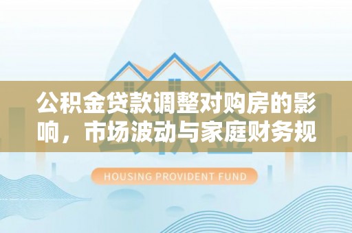 崇礼公积金贷款调整对购房的影响，市场波动与家庭财务规划