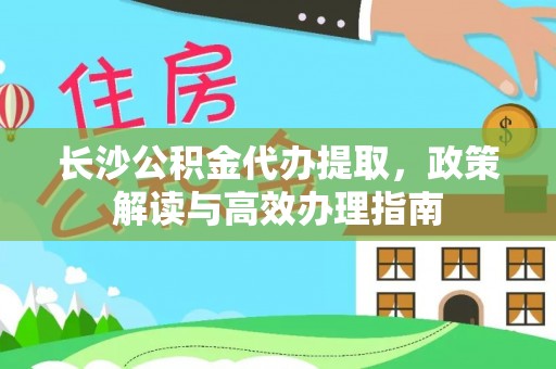 崇礼长沙公积金代办提取，政策解读与高效办理指南
