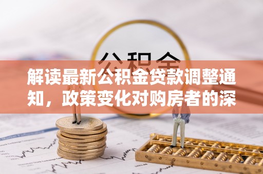 崇礼解读最新公积金贷款调整通知，政策变化对购房者的深远影响