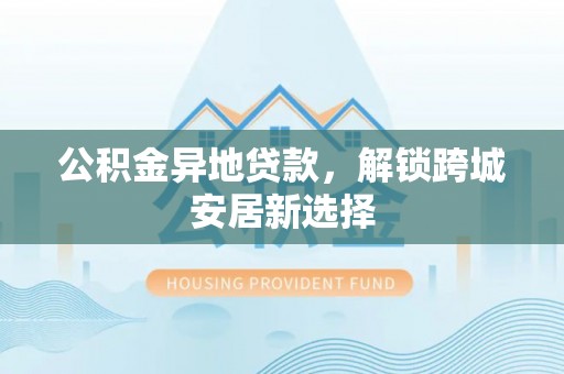 崇礼公积金异地贷款，解锁跨城安居新选择