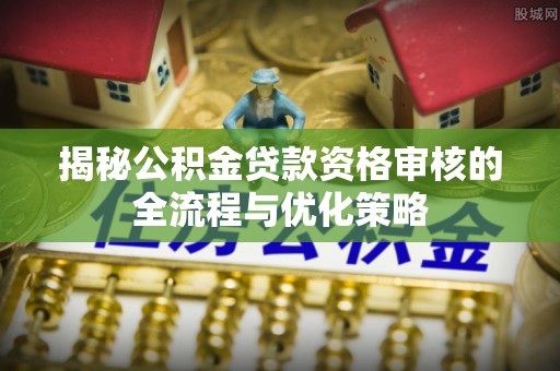 崇礼揭秘公积金贷款资格审核的全流程与优化策略