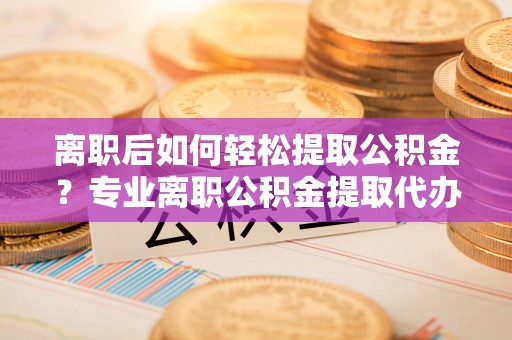 崇礼离职后如何轻松提取公积金？专业离职公积金提取代办服务指南