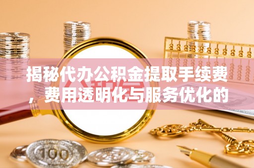 崇礼揭秘代办公积金提取手续费，费用透明化与服务优化的关键