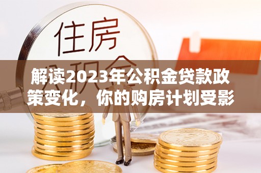 崇礼解读2023年公积金贷款政策变化，你的购房计划受影响了吗？