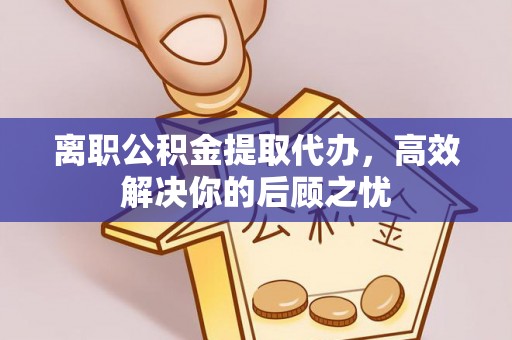 崇礼离职公积金提取代办，高效解决你的后顾之忧