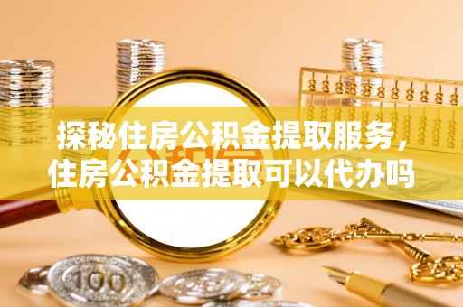 崇礼探秘住房公积金提取服务，住房公积金提取可以代办吗的全方位解析