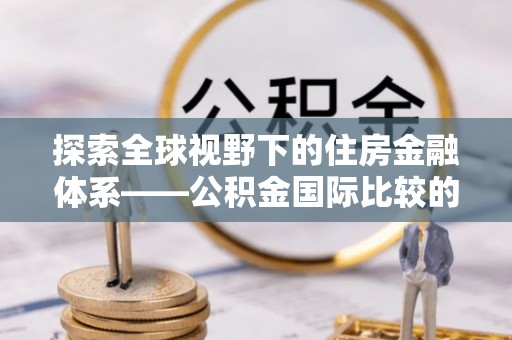 崇礼探索全球视野下的住房金融体系——公积金国际比较的深度解析