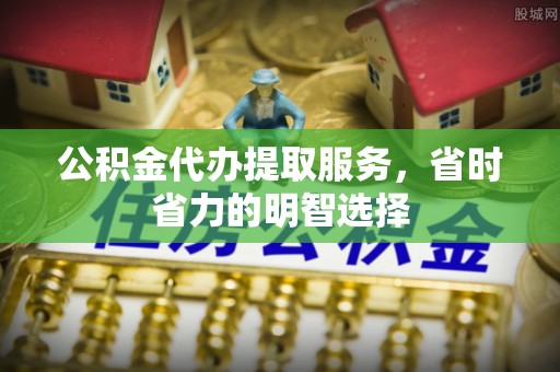 崇礼公积金代办提取服务，省时省力的明智选择
