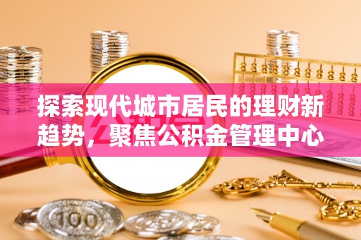 崇礼探索现代城市居民的理财新趋势，聚焦公积金管理中心的服务创新