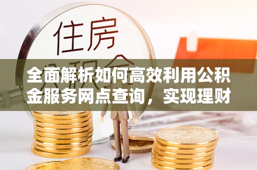 崇礼全面解析如何高效利用公积金服务网点查询，实现理财与生活优化