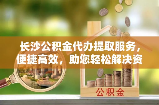崇礼长沙公积金代办提取服务，便捷高效，助您轻松解决资金需求