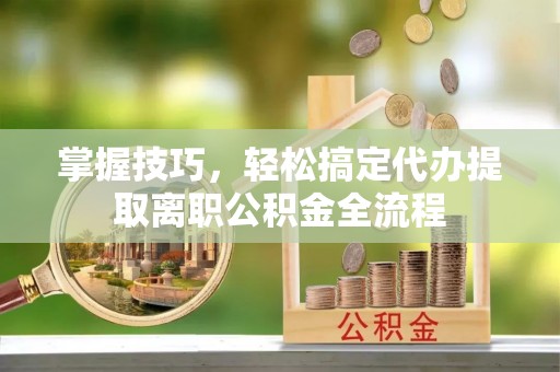 崇礼掌握技巧，轻松搞定代办提取离职公积金全流程