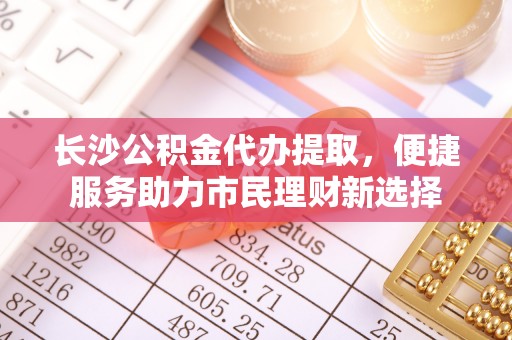 崇礼长沙公积金代办提取，便捷服务助力市民理财新选择