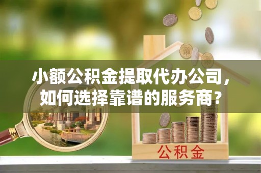 崇礼小额公积金提取代办公司，如何选择靠谱的服务商？