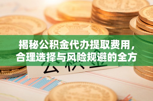崇礼揭秘公积金代办提取费用，合理选择与风险规避的全方位解析